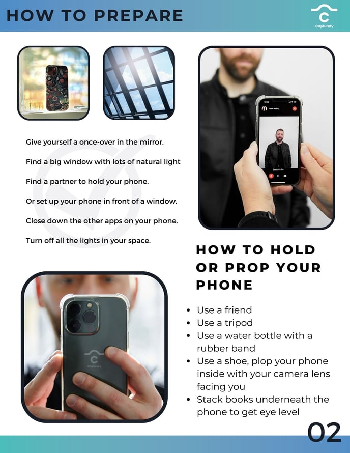 Title of page :How to Prepare  There is a picture of a cell phone on a window ledge with the back camera facing inside. There is a picture next to that of sunlight coming into a window. Next to that is a photo of a woman taking a mans photo using the shutter app. Text reads: Give yourself a once-over in the mirror. Find a big window with lots of natural light. Find a partner to hold our phone, or set up your phone in front of a window. Close down the other apps on your phone. Turin off all the lights in your space.  Below the text is a picture of a man holding his phone the back of which is aimed at you. There is text next to this picture. Text reads: Use a friend, use a tripod, use a water bottle or a rubber band. Use a shoe, plop your phone inside with your camera lens facing you. Stack books underneath the phone to get eye level.