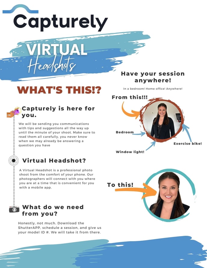 Capturely Virtual Headshots  What’s this?  Capturely is here for you. We will be sending you communications with tips and suggestions all the way up until the minute of your shoot. Make sure to read them all carefully, you never know when we may already be answering a question you have.  Virtual headshot?  A virtual headshot is a professional photo shoot from the comfort of your phone. Our photographers will connect with you where you are, at a time that is convenient for you, with a mobile app.  What do we need from you?  Honestly not much. Download the ShutterApp, schedule a session, and give us you session ID#. We will take it from there.  There are two pictures. One is a woman standing in her bedroom smiling at the camera. The second one is the same picture, only edited and the background has been removed to look like a professional headshot.